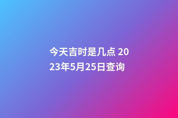 今天吉时是几点 2023年5月25日查询